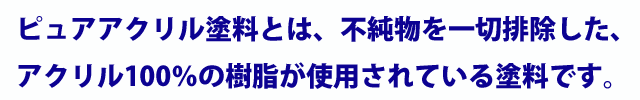 ピュアアクリル塗料とは、不純物を一切排除した、アクリル100%の樹脂が使用されている塗料です。